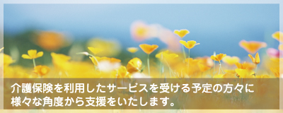 介護保険を利用したサービスを受ける予定の方々に様々な角度から支援をいたします。